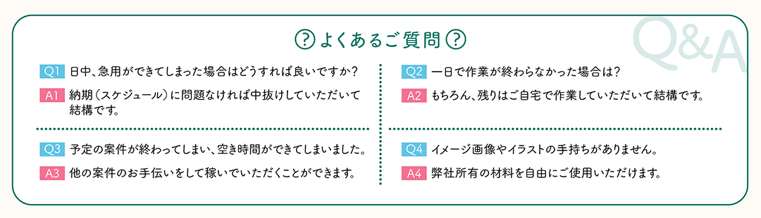 【よくあるご質問】Q1：日中、急用ができてしまった場合はどうすれば良いですか？　A1:納期（スケジュール）に問題なければ中抜けしていただいて結構です。　Q2:一日で作業が終わらなかった場合は？　A2:もちろん、残りはご自宅で作業していただいて結構です。　Q3:予定の案件が終Q3 わってしまい、空き時間ができてしまいました。　A3:他の案件のお手伝いをして稼いでいただくことができます。　Q4:イメージ画像やイラストの手持ちがありません。　A4:弊社所有の材料を自由にご使用いただけます。