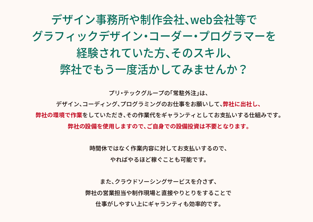 デザイン事務所や制作会社等でグラフィックデザインを経験されていた方、そのスキル、弊社でもう一度活かしてみませんか？プリ・テックグループの「常駐デザイン（在宅デザイン）」は、デザインのお仕事をお願いして、弊社に出社し、弊社の環境で作業をしていただき、その作業代をギャランティとしてお支払いする仕組みです。弊社の設備を使用しますので、ご自身での設備投資は不要となります。時間給ではなく作業内容に対してお支払いするので、やればやるほど稼ぐことも可能です。また、クラウドソーシングサービスを介さず、弊社の営業担当や制作現場と直接やりとりをすることで仕事がしやすい上にギャランティも効率的です。